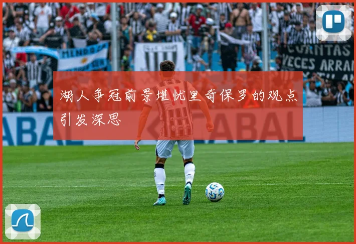湖人争冠前景堪忧里奇保罗的观点引发深思