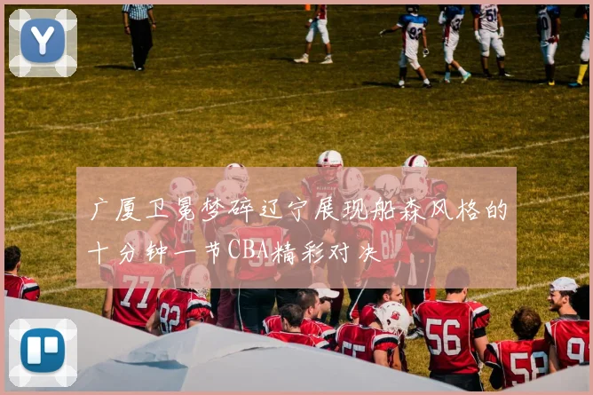 广厦卫冕梦碎辽宁展现船森风格的十分钟一节CBA精彩对决