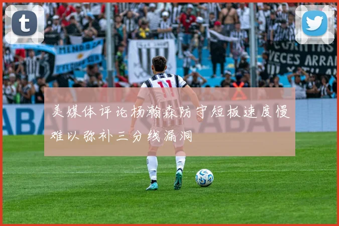 美媒体评论杨瀚森防守短板速度慢难以弥补三分线漏洞