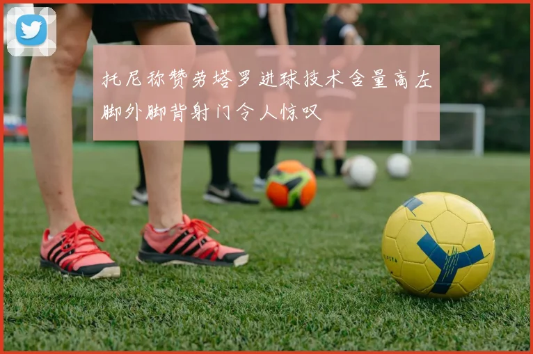 托尼称赞劳塔罗进球技术含量高左脚外脚背射门令人惊叹