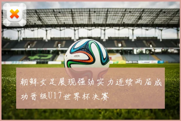 朝鲜女足展现强劲实力连续两届成功晋级U17世界杯决赛