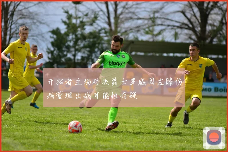 开拓者主场对决爵士罗威因左膝伤病管理出战可能性存疑
