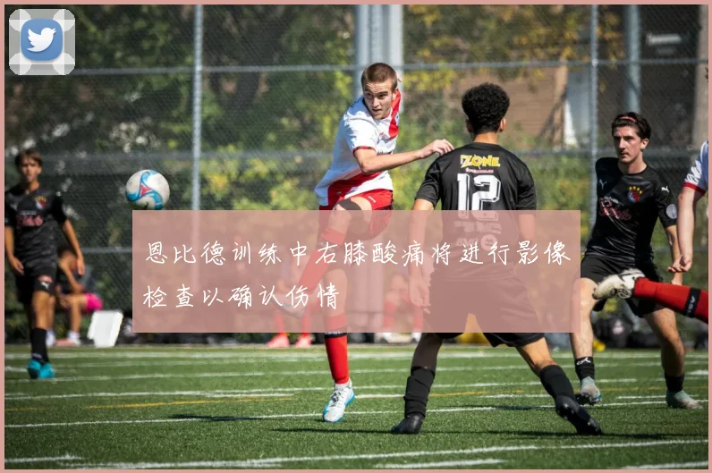 恩比德训练中右膝酸痛将进行影像检查以确认伤情