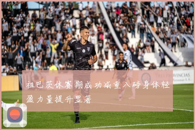 祖巴茨休赛期成功减重八磅身体轻盈力量提升显著