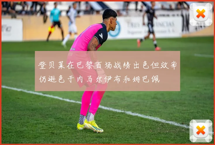 登贝莱在巴黎百场战绩出色但效率仍逊色于内马尔伊布和姆巴佩