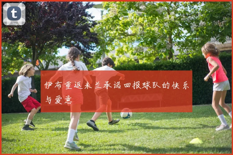 伊布重返米兰承诺回报球队的快乐与爱意