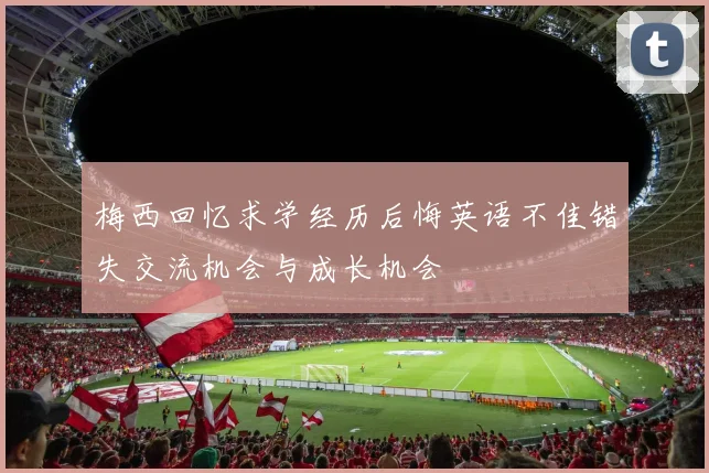 梅西回忆求学经历后悔英语不佳错失交流机会与成长机会