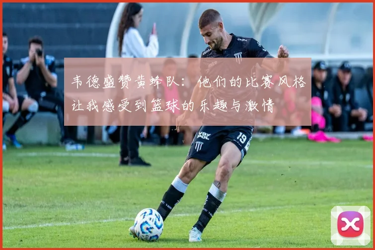 韦德盛赞黄蜂队：他们的比赛风格让我感受到篮球的乐趣与激情