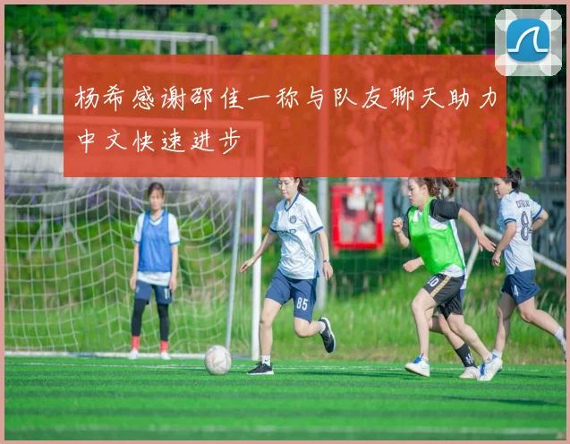 杨希感谢邵佳一称与队友聊天助力中文快速进步