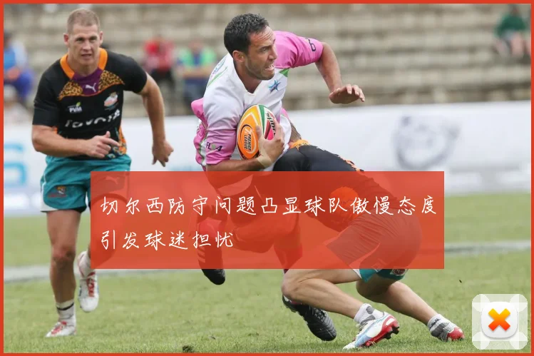 切尔西防守问题凸显球队傲慢态度引发球迷担忧