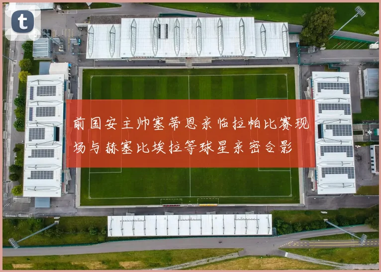 前国安主帅塞蒂恩亲临拉帕比赛现场与赫塞比埃拉等球星亲密合影