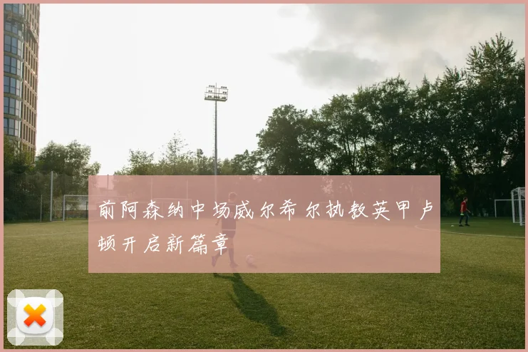 前阿森纳中场威尔希尔执教英甲卢顿开启新篇章