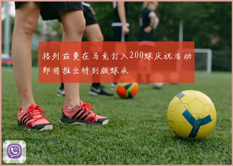 格列兹曼在马竞打入200球庆祝活动即将推出特别版球衣