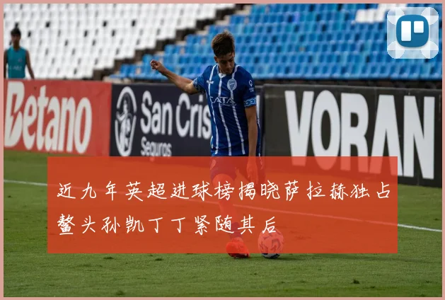 近九年英超进球榜揭晓萨拉赫独占鳌头孙凯丁丁紧随其后
