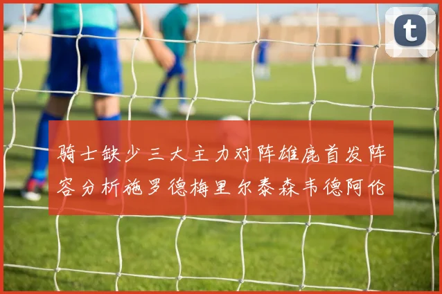 骑士缺少三大主力对阵雄鹿首发阵容分析施罗德梅里尔泰森韦德阿伦出战