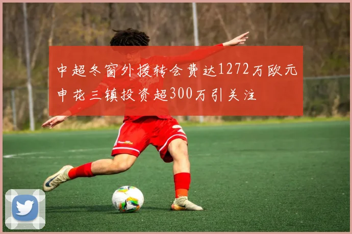 中超冬窗外援转会费达1272万欧元申花三镇投资超300万引关注