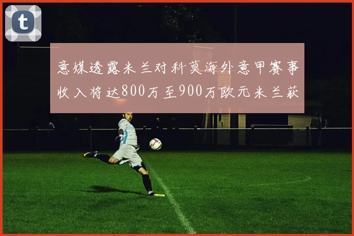 意媒透露米兰对科莫海外意甲赛事收入将达800万至900万欧元米兰获益最大
