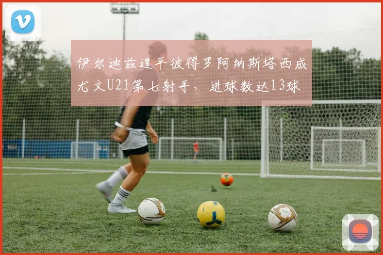 伊尔迪兹追平彼得罗阿纳斯塔西成尤文U21第七射手，进球数达13球
