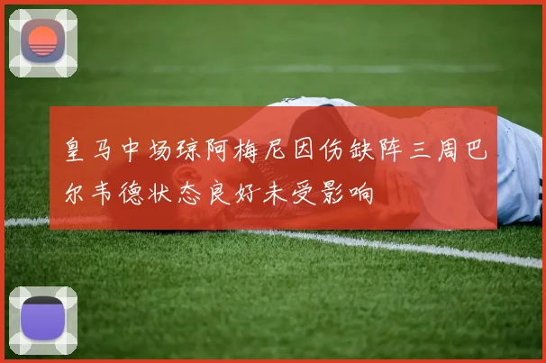 皇马中场琼阿梅尼因伤缺阵三周巴尔韦德状态良好未受影响