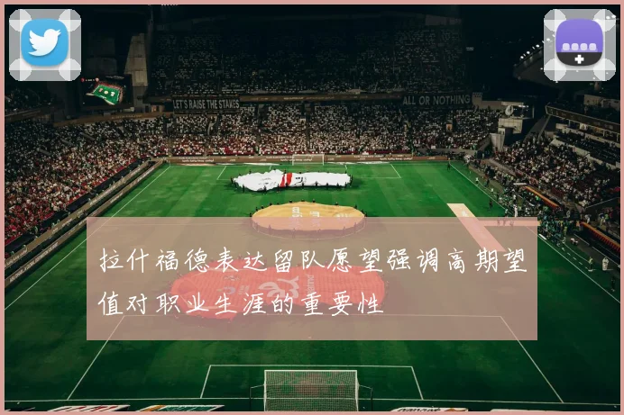 拉什福德表达留队愿望强调高期望值对职业生涯的重要性