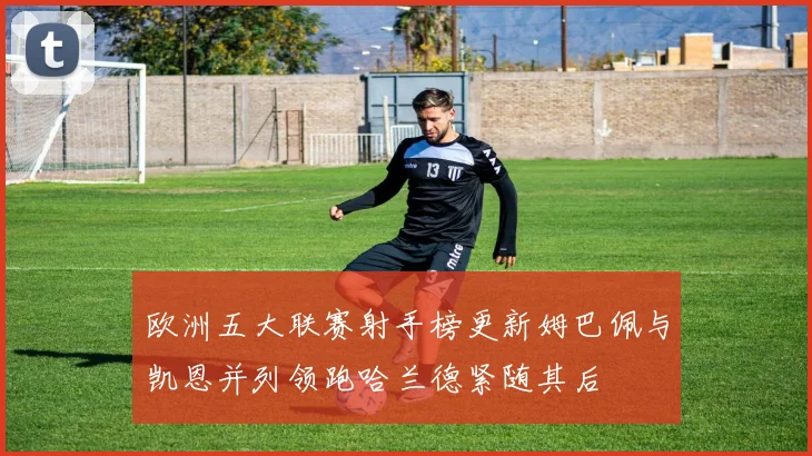 欧洲五大联赛射手榜更新姆巴佩与凯恩并列领跑哈兰德紧随其后